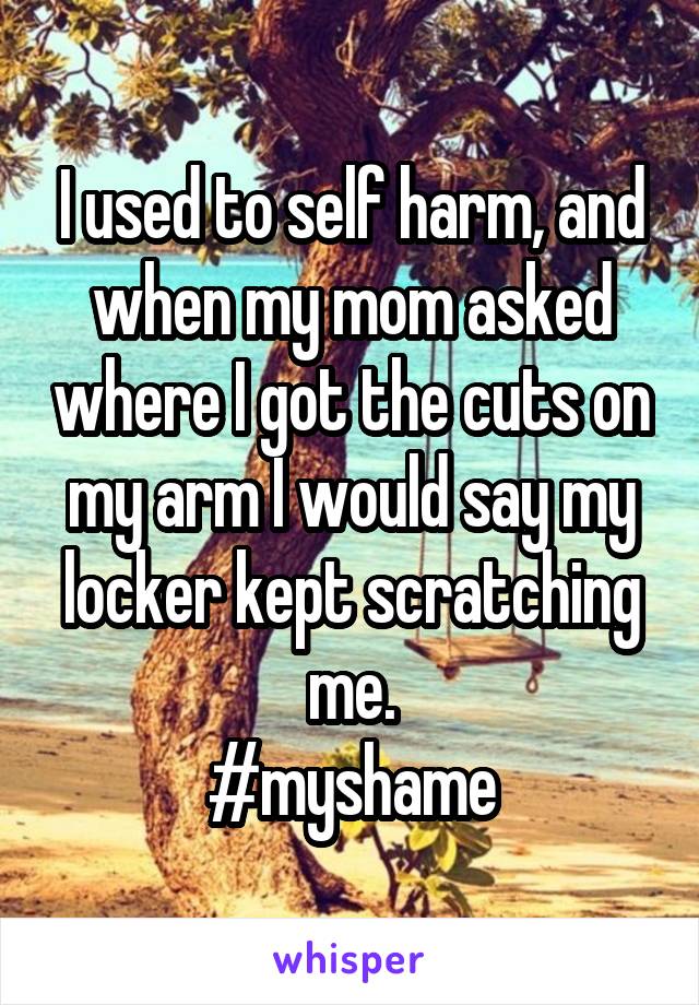 I used to self harm, and when my mom asked where I got the cuts on my arm I would say my locker kept scratching me.
#myshame