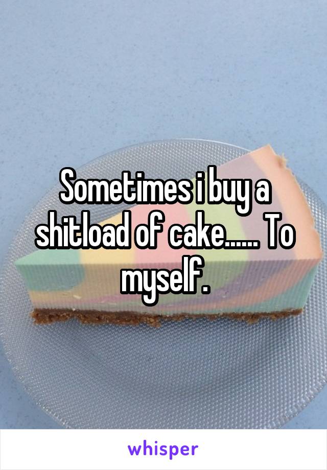 Sometimes i buy a shitload of cake...... To myself.