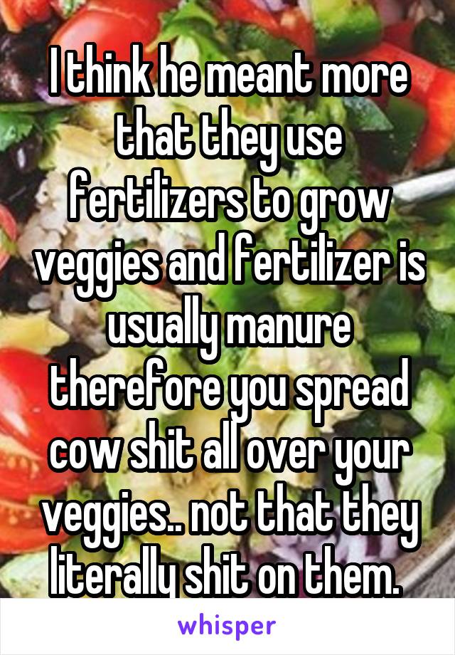 I think he meant more that they use fertilizers to grow veggies and fertilizer is usually manure therefore you spread cow shit all over your veggies.. not that they literally shit on them. 