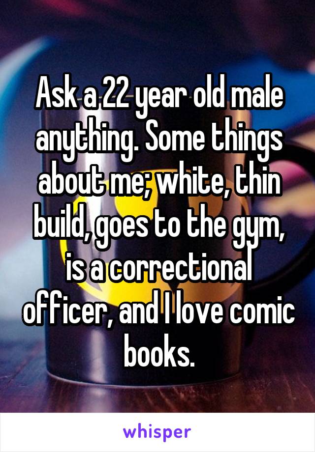 Ask a 22 year old male anything. Some things about me; white, thin build, goes to the gym, is a correctional officer, and I love comic books.