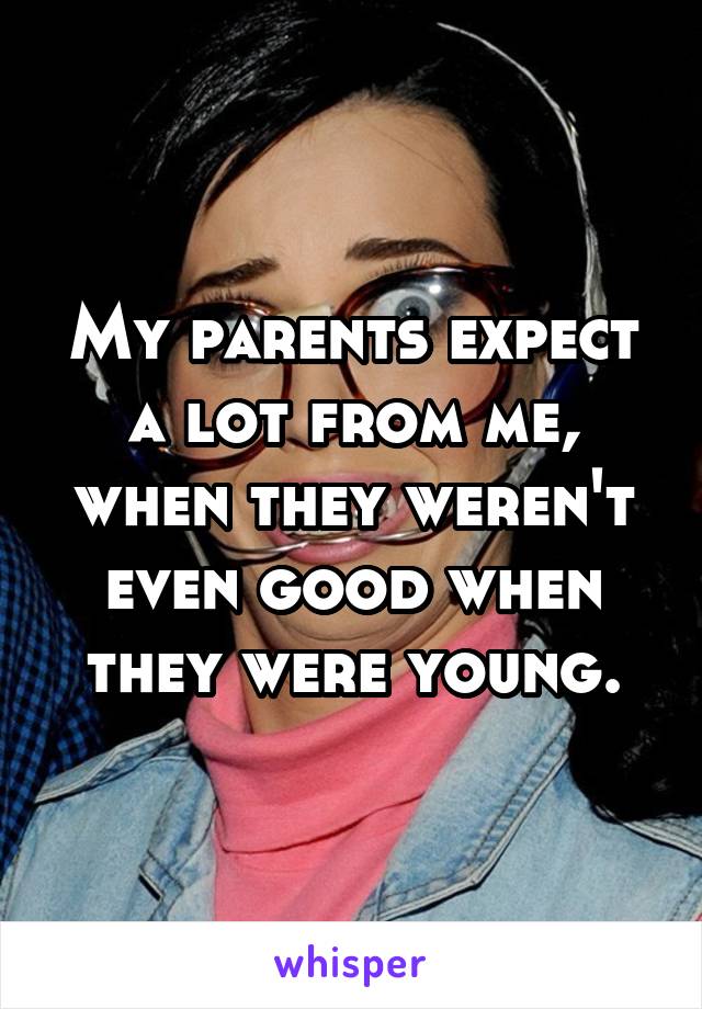My parents expect a lot from me, when they weren't even good when they were young.