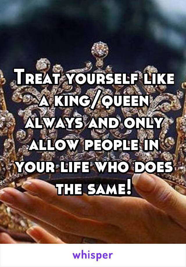 Treat yourself like a king/queen always and only allow people in your life who does the same!