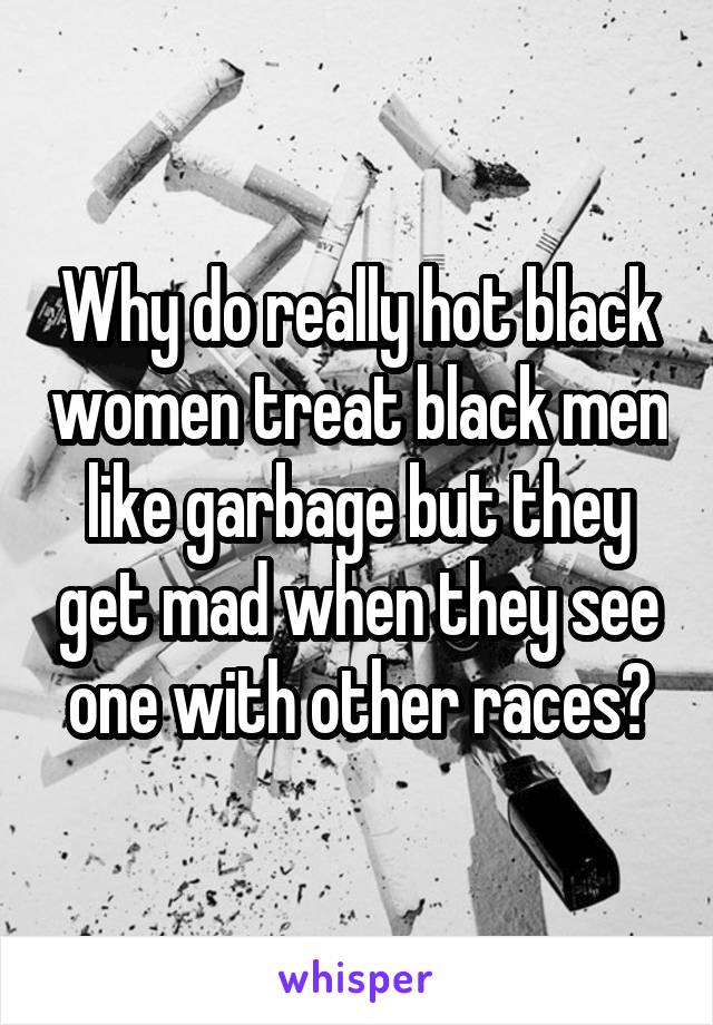 Why do really hot black women treat black men like garbage but they get mad when they see one with other races?