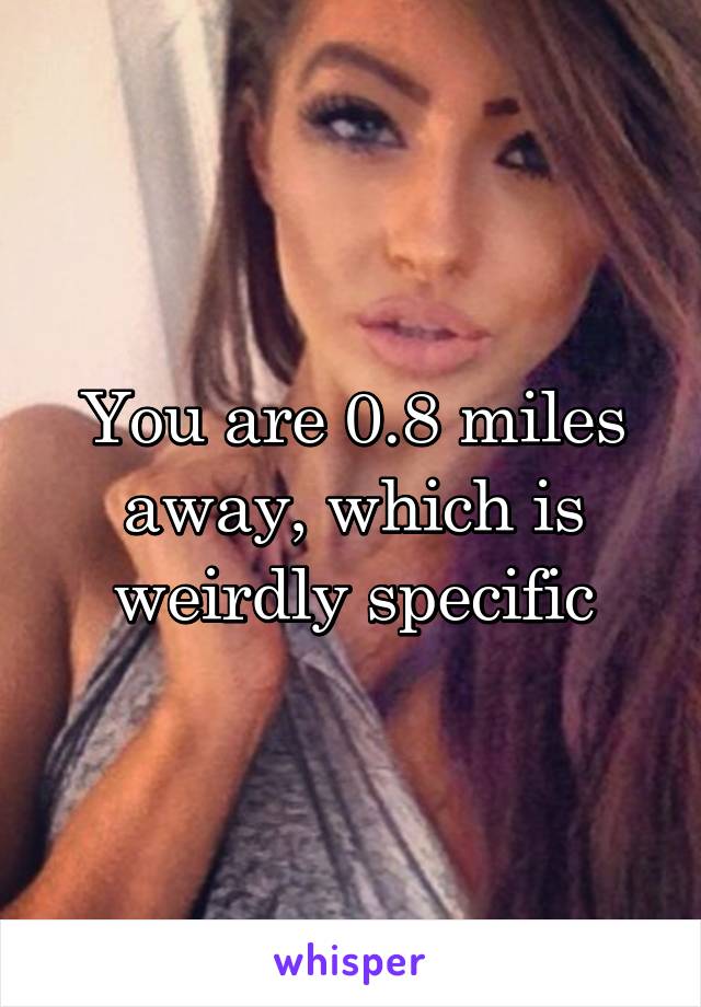 You are 0.8 miles away, which is weirdly specific