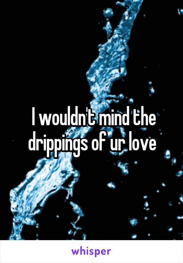  I wouldn't mind the drippings of ur love