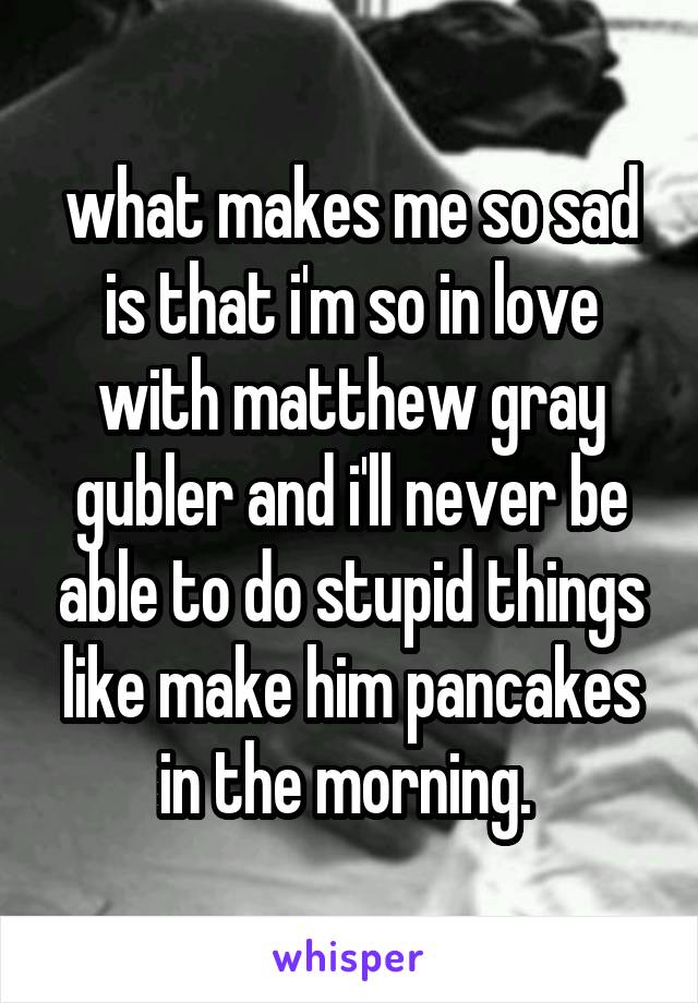 what makes me so sad is that i'm so in love with matthew gray gubler and i'll never be able to do stupid things like make him pancakes in the morning. 