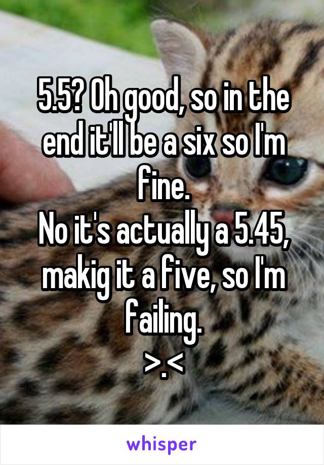 5.5? Oh good, so in the end it'll be a six so I'm fine.
No it's actually a 5.45, makig it a five, so I'm failing.
>.<