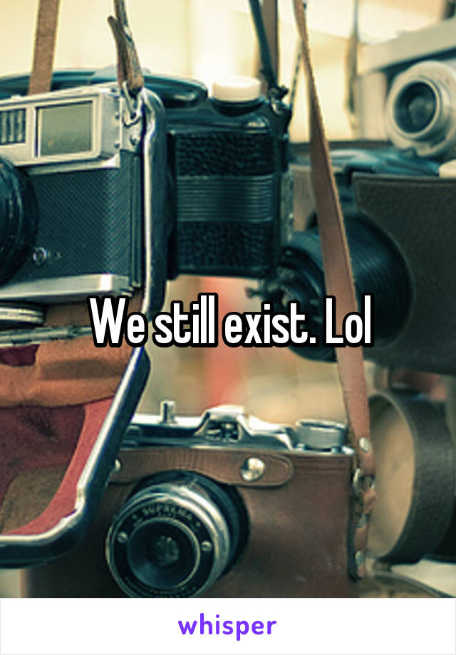 We still exist. Lol