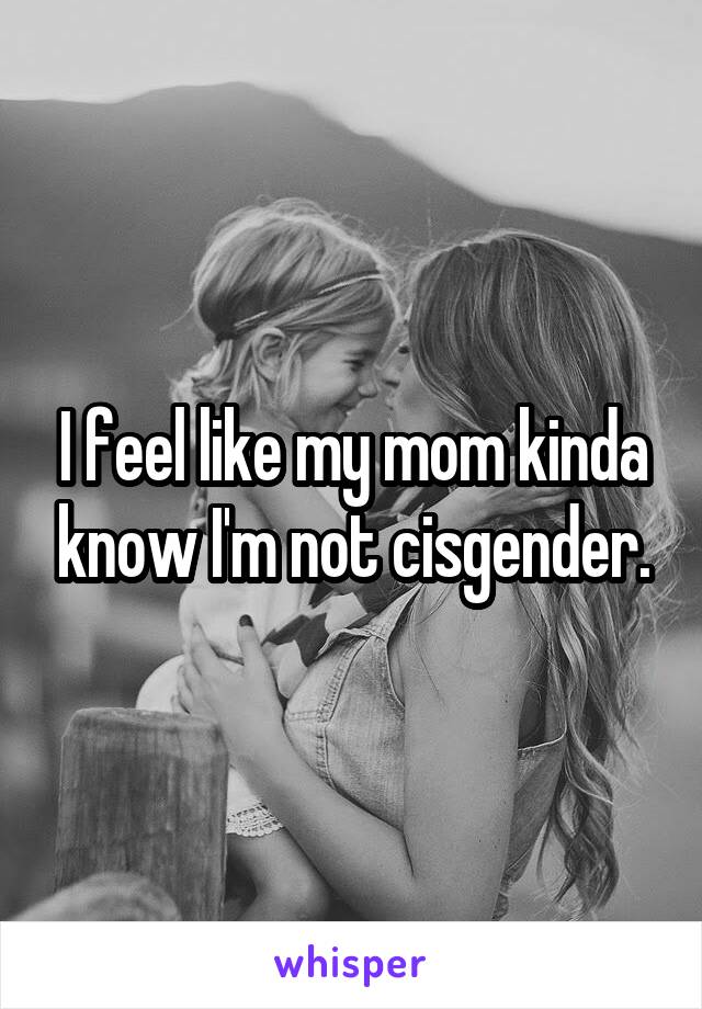 I feel like my mom kinda know I'm not cisgender.