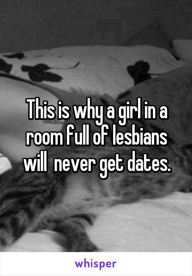 This is why a girl in a room full of lesbians will  never get dates.