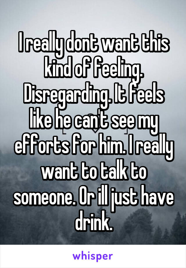 I really dont want this kind of feeling. Disregarding. It feels like he can't see my efforts for him. I really want to talk to someone. Or ill just have drink.