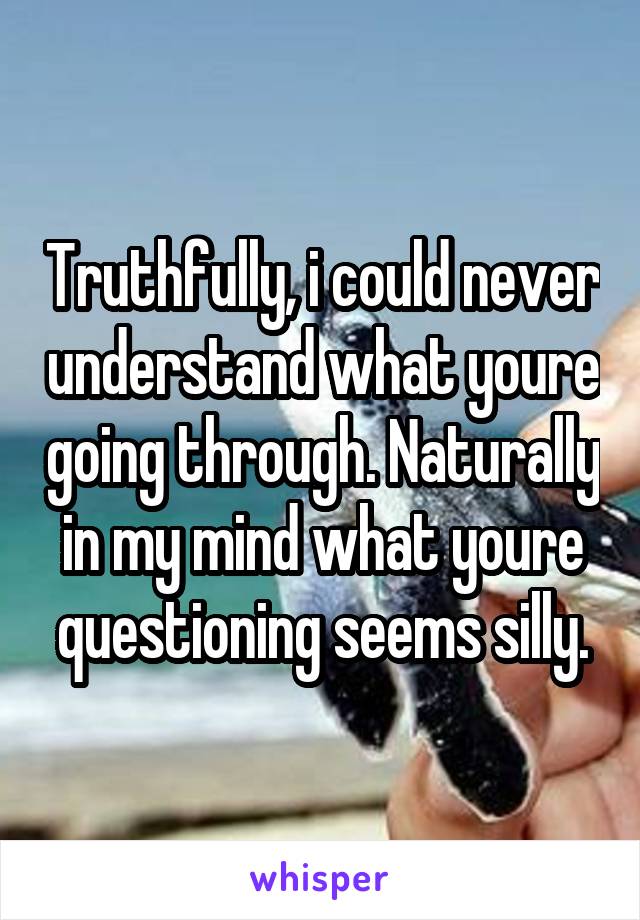 Truthfully, i could never understand what youre going through. Naturally in my mind what youre questioning seems silly.