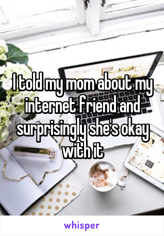 I told my mom about my internet friend and surprisingly she's okay with it