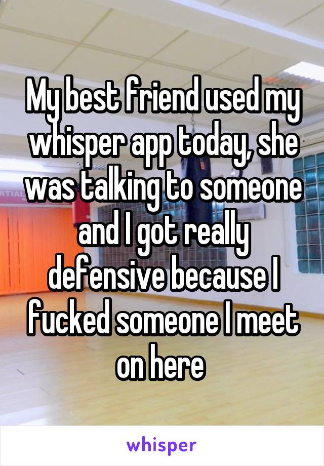 My best friend used my whisper app today, she was talking to someone and I got really defensive because I fucked someone I meet on here 