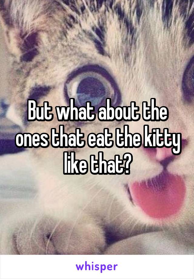 But what about the ones that eat the kitty like that?
