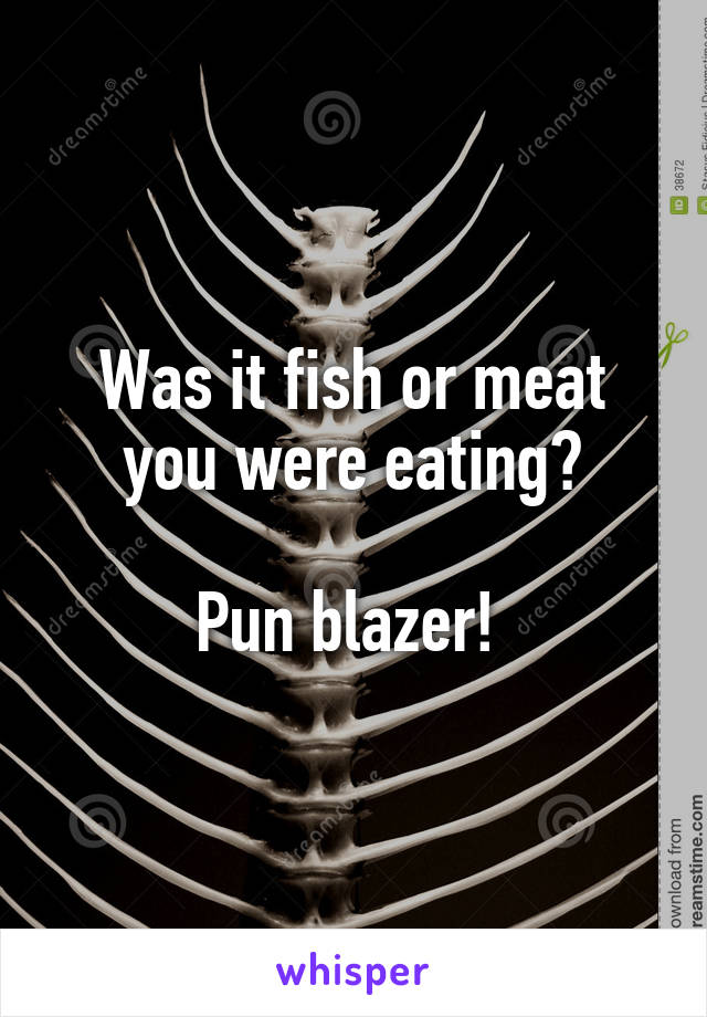 Was it fish or meat you were eating?

Pun blazer! 