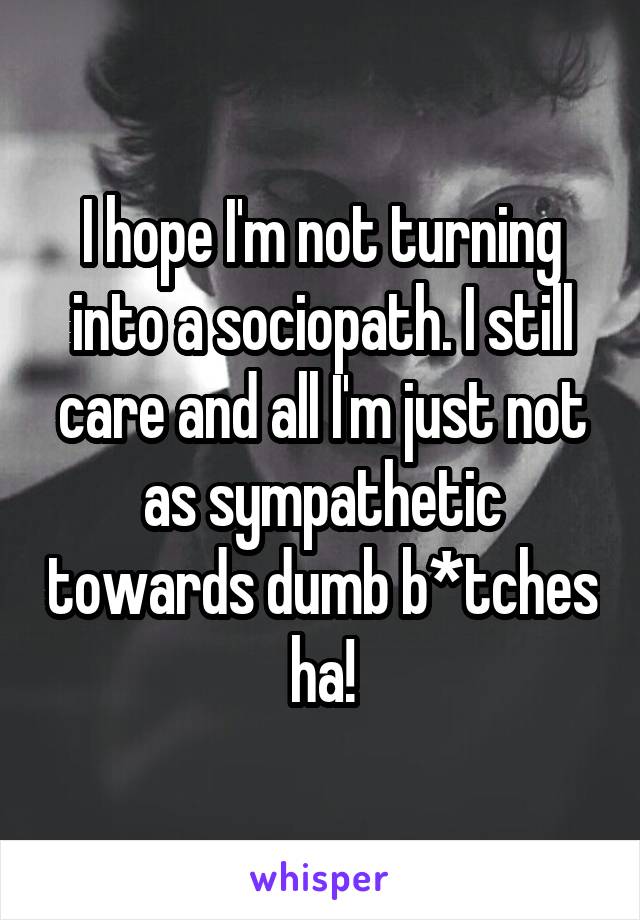 I hope I'm not turning into a sociopath. I still care and all I'm just not as sympathetic towards dumb b*tches ha!