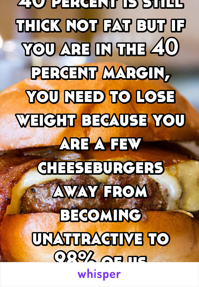40 percent is still thick not fat but if you are in the 40 percent margin, you need to lose weight because you are a few cheeseburgers away from becoming unattractive to 98% of us attractive guys. 