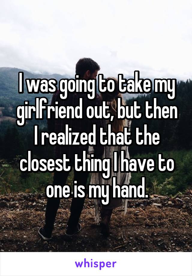 I was going to take my girlfriend out, but then I realized that the closest thing I have to one is my hand.