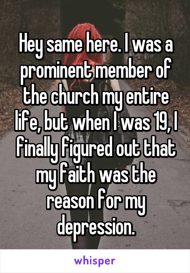 Hey same here. I was a prominent member of the church my entire life, but when I was 19, I finally figured out that my faith was the reason for my depression.