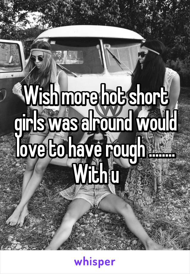 Wish more hot short girls was alround would love to have rough ........ With u
