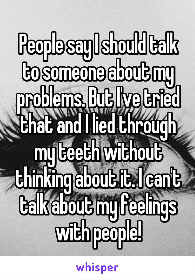 People say I should talk to someone about my problems. But I've tried that and I lied through my teeth without thinking about it. I can't talk about my feelings with people!
