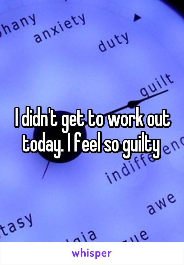 I didn't get to work out today. I feel so guilty 