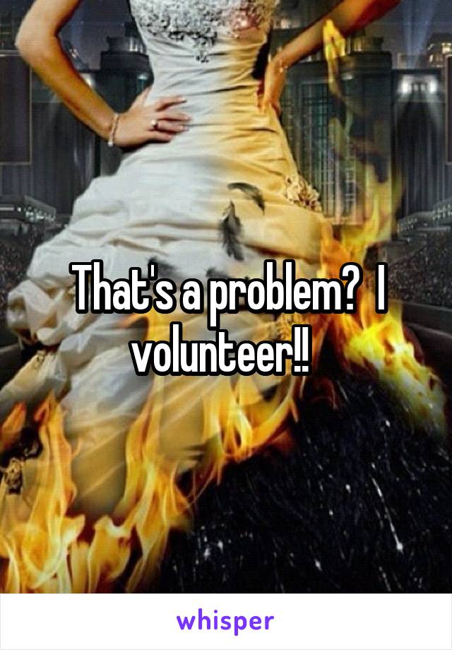 That's a problem?  I volunteer!!  