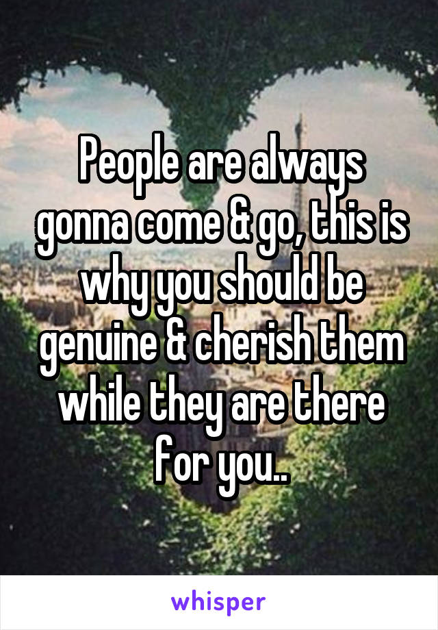 People are always gonna come & go, this is why you should be genuine & cherish them while they are there for you..