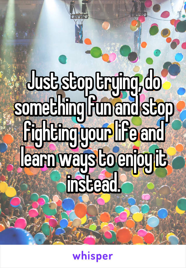Just stop trying, do something fun and stop fighting your life and learn ways to enjoy it instead.