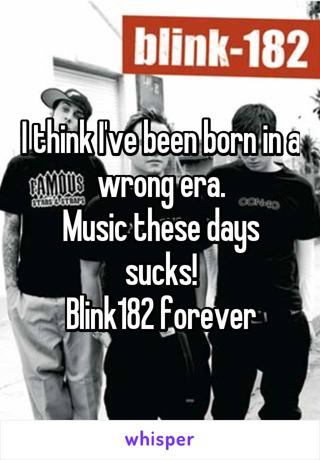 I think I've been born in a wrong era.
Music these days sucks!
Blink182 forever