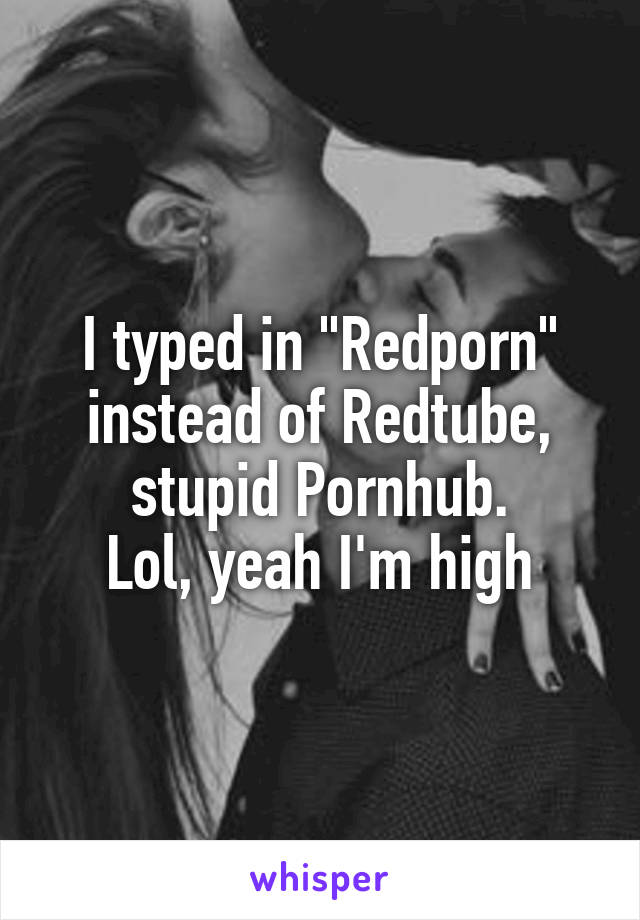 I typed in "Redporn" instead of Redtube, stupid Pornhub.
Lol, yeah I'm high