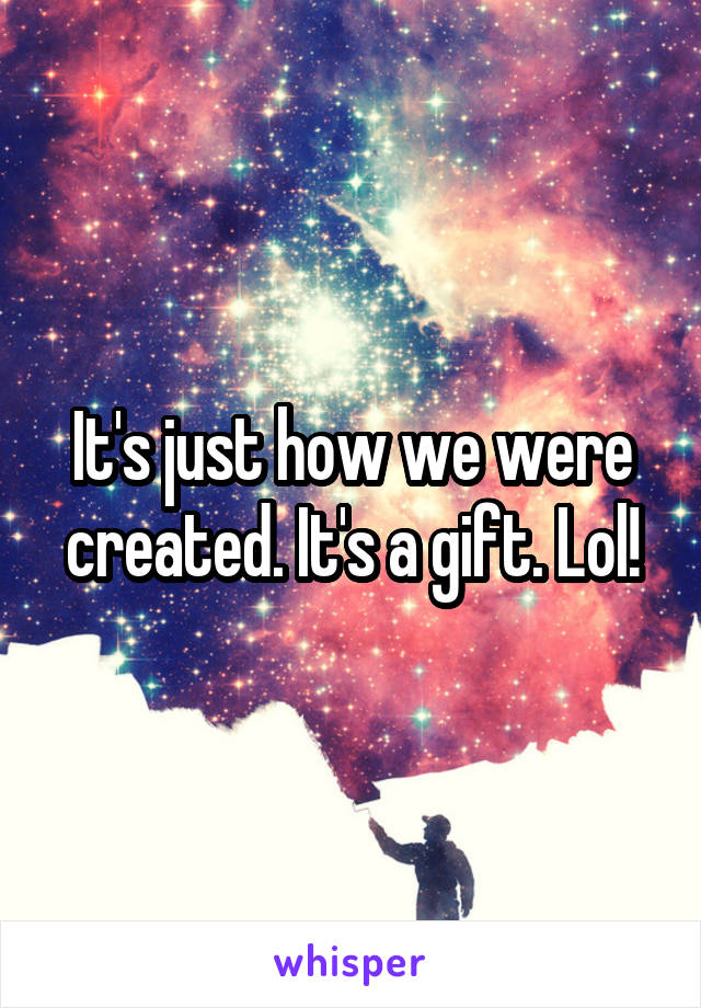 It's just how we were created. It's a gift. Lol!