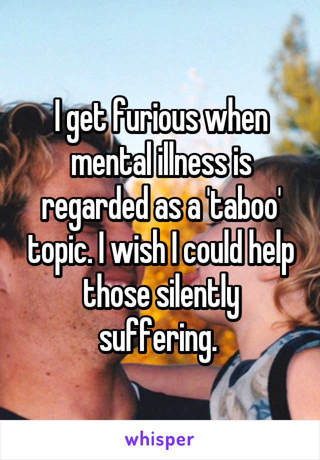 I get furious when mental illness is regarded as a 'taboo' topic. I wish I could help those silently suffering. 
