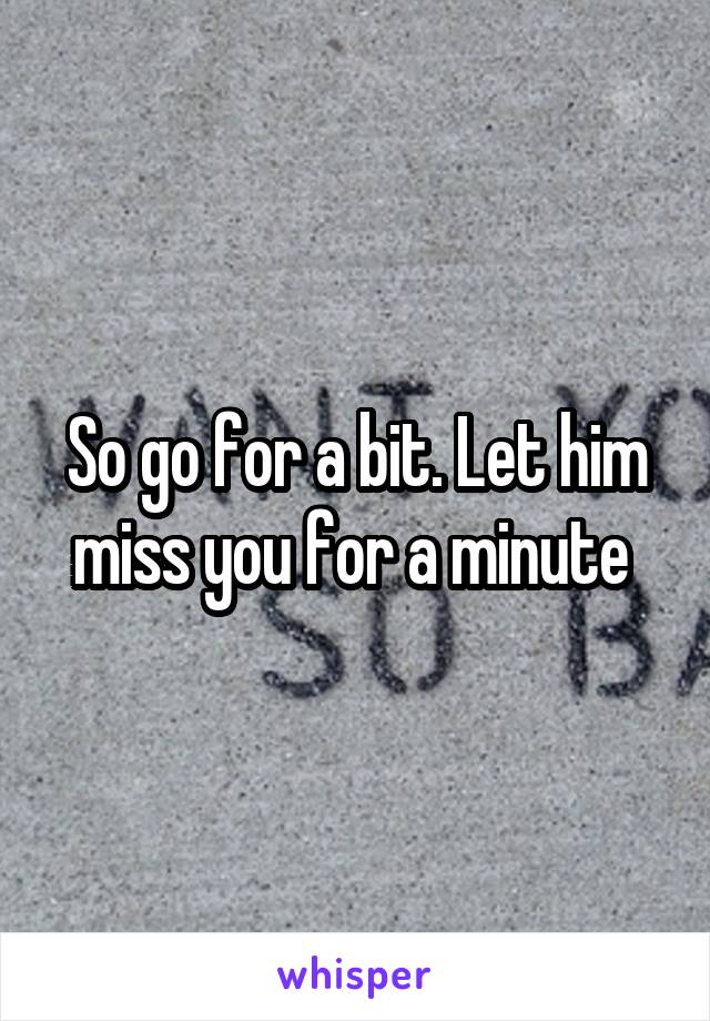 So go for a bit. Let him miss you for a minute 