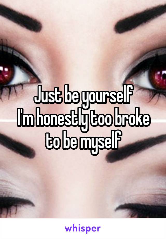 Just be yourself
I'm honestly too broke to be myself