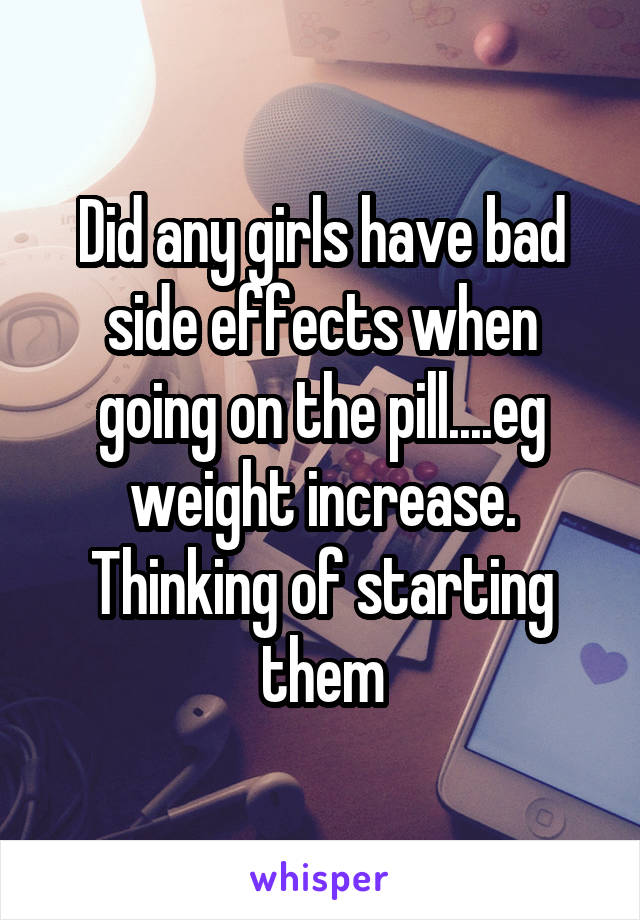 Did any girls have bad side effects when going on the pill....eg weight increase. Thinking of starting them