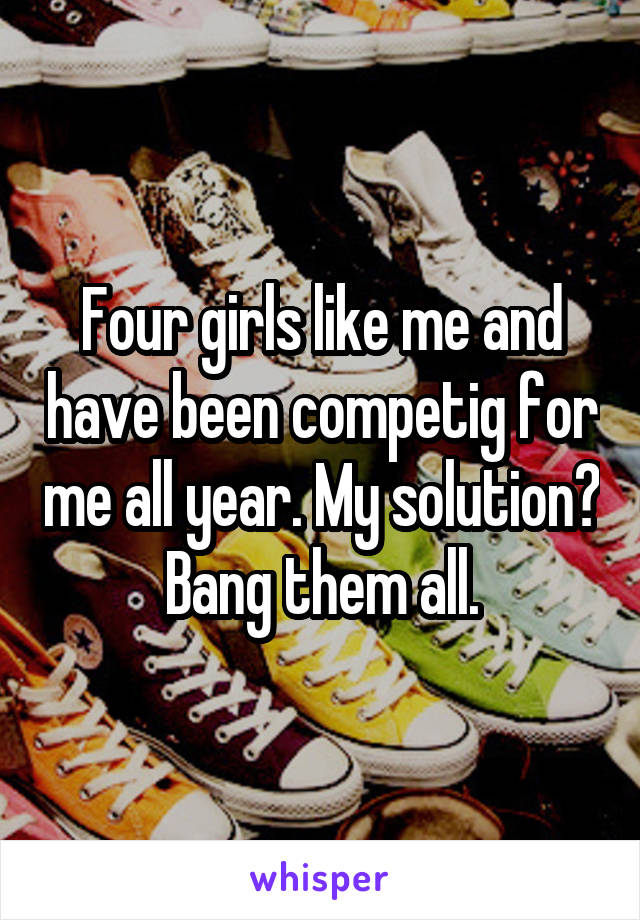 Four girls like me and have been competig for me all year. My solution? Bang them all.