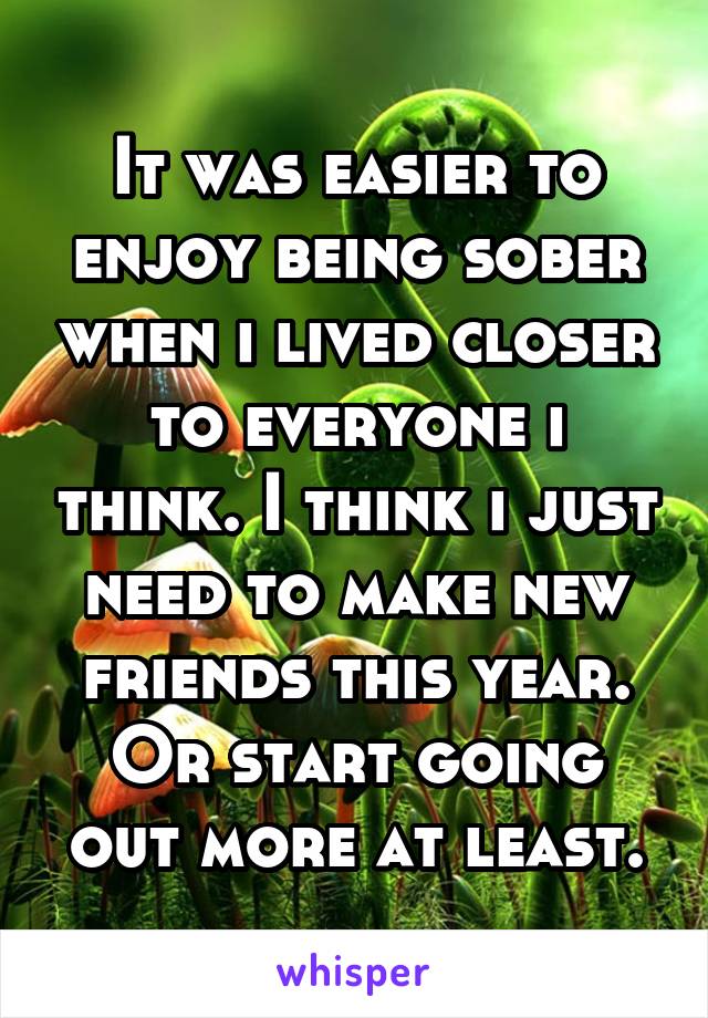 It was easier to enjoy being sober when i lived closer to everyone i think. I think i just need to make new friends this year. Or start going out more at least.