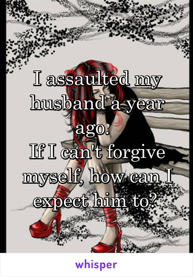 I assaulted my husband a year ago.  
If I can't forgive myself, how can I expect him to? 