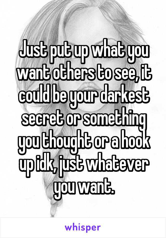 Just put up what you want others to see, it could be your darkest secret or something you thought or a hook up idk, just whatever you want.