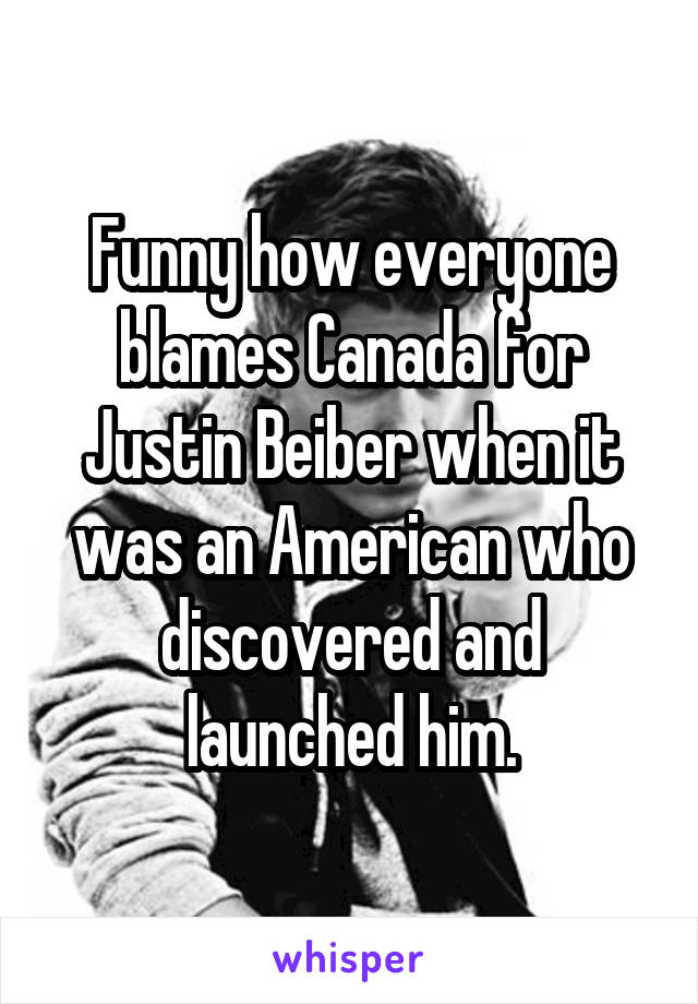 Funny how everyone blames Canada for Justin Beiber when it was an American who discovered and launched him.