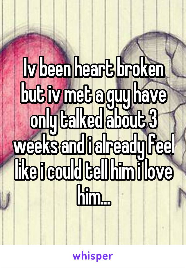 Iv been heart broken but iv met a guy have only talked about 3 weeks and i already feel like i could tell him i love him...