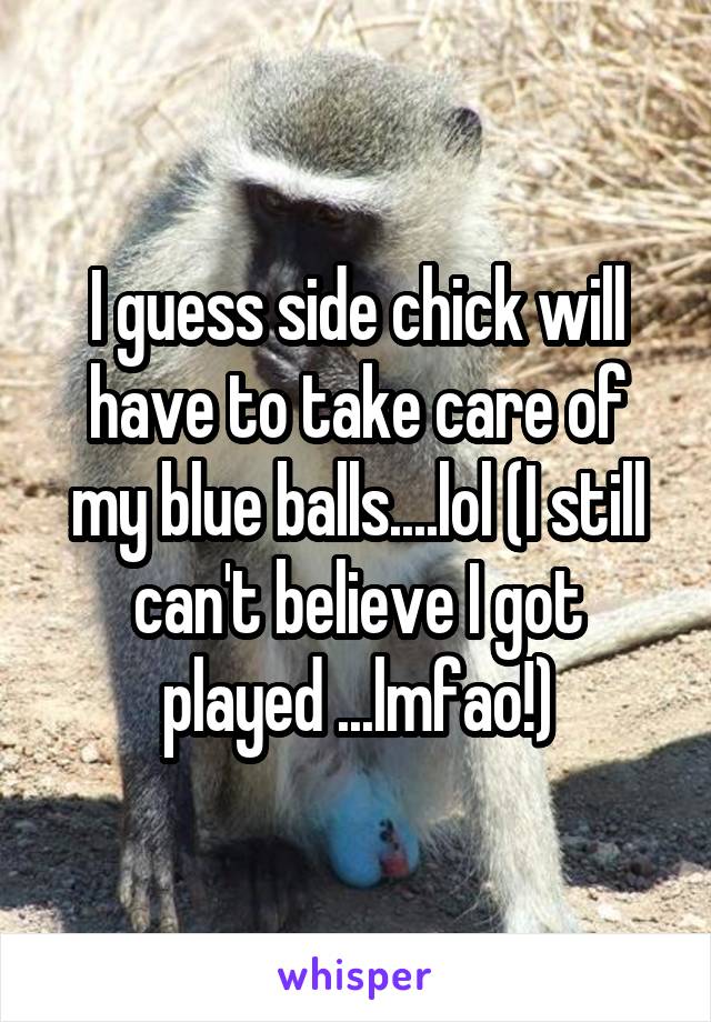 I guess side chick will have to take care of my blue balls....lol (I still can't believe I got played ...lmfao!)