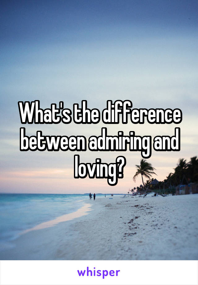 What's the difference between admiring and loving?