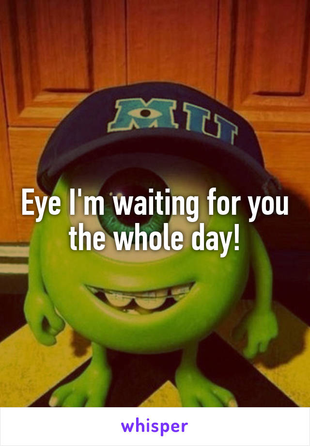 Eye I'm waiting for you the whole day!