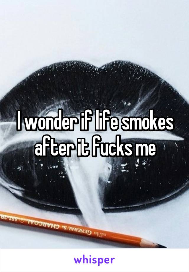 I wonder if life smokes after it fucks me