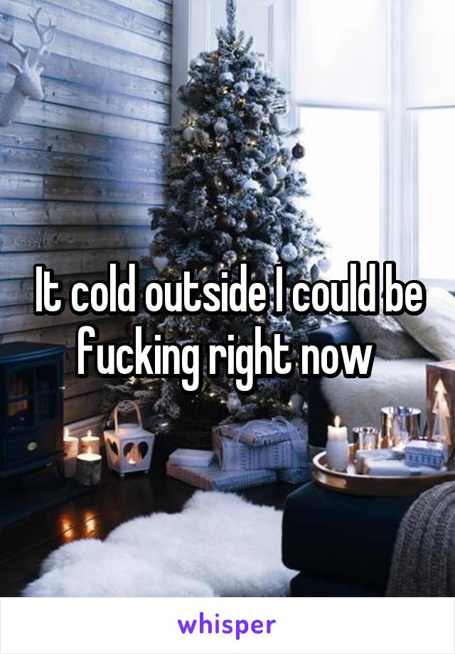 It cold outside I could be fucking right now 
