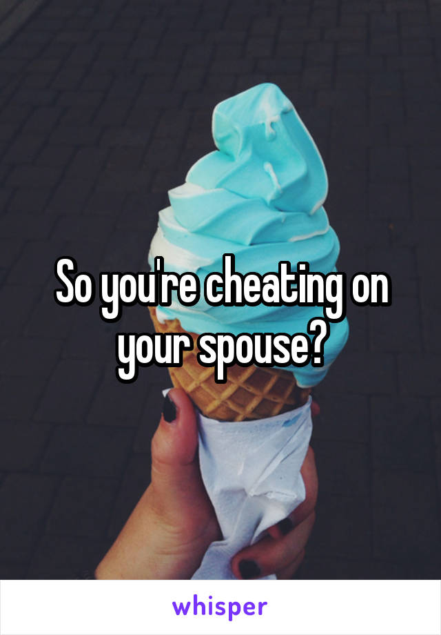 So you're cheating on your spouse?