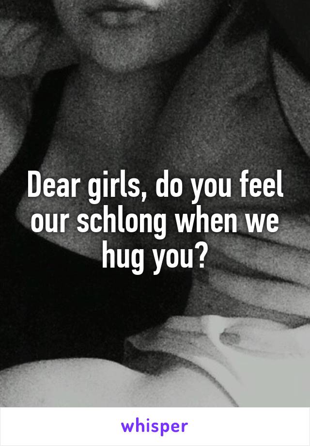 Dear girls, do you feel our schlong when we hug you?